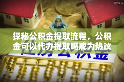 浚县探秘公积金提取流程，公积金可以代办提取吗成为热议焦点