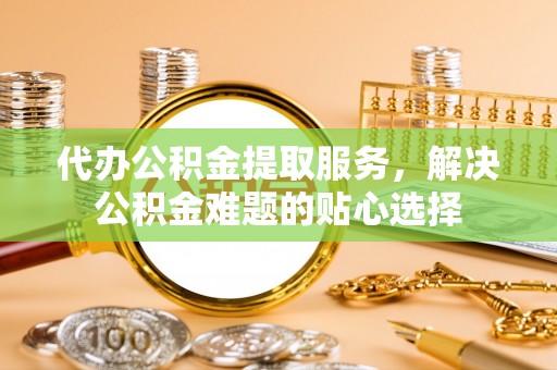 浚县代办公积金提取服务，解决公积金难题的贴心选择