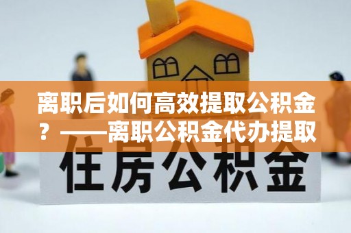 浚县离职后如何高效提取公积金？——离职公积金代办提取全流程解析