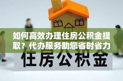浚县如何高效办理住房公积金提取？代办服务助您省时省力