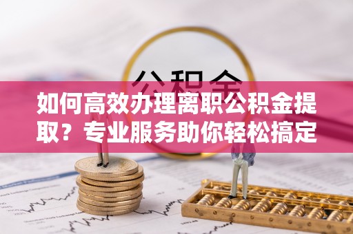 浚县如何高效办理离职公积金提取？专业服务助你轻松搞定