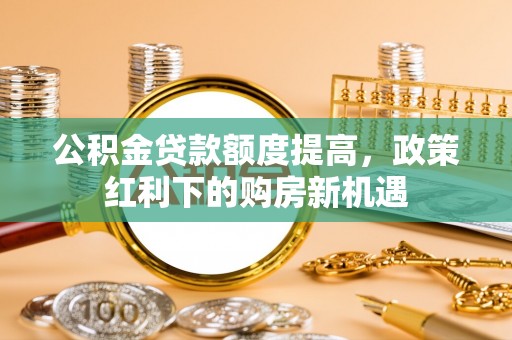 浚县公积金贷款额度提高，政策红利下的购房新机遇