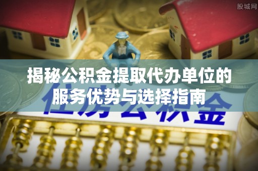 浚县揭秘公积金提取代办单位的服务优势与选择指南