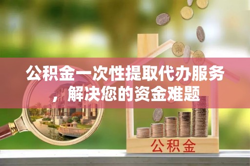 浚县公积金一次性提取代办服务，解决您的资金难题