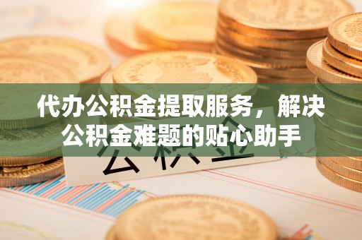 浚县代办公积金提取服务，解决公积金难题的贴心助手