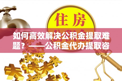 浚县如何高效解决公积金提取难题？——公积金代办提取咨询服务全解析