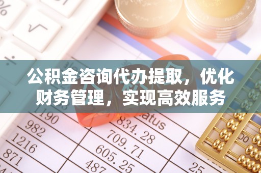 浚县公积金咨询代办提取，优化财务管理，实现高效服务