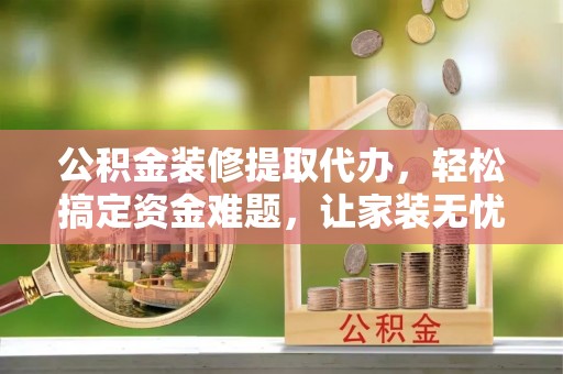 浚县公积金装修提取代办，轻松搞定资金难题，让家装无忧