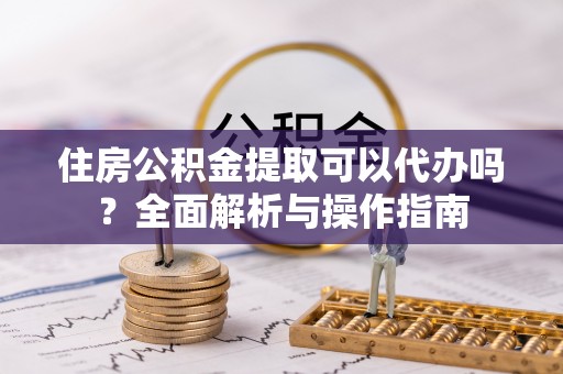 浚县住房公积金提取可以代办吗？全面解析与操作指南