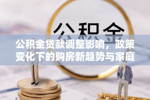 浚县公积金贷款调整影响，政策变化下的购房新趋势与家庭财务规划
