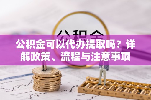 浚县公积金可以代办提取吗？详解政策、流程与注意事项