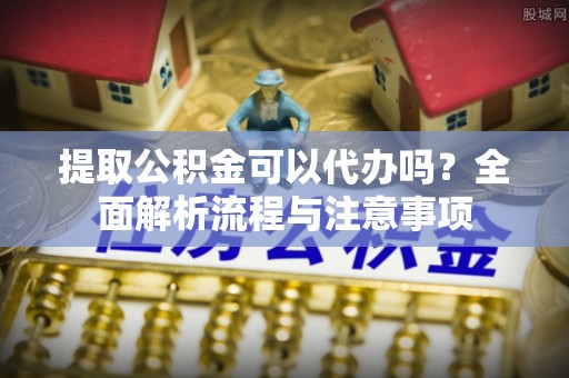浚县提取公积金可以代办吗？全面解析流程与注意事项