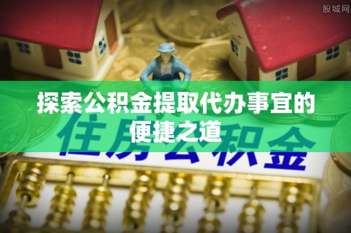浚县探索公积金提取代办事宜的便捷之道