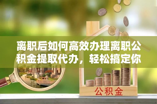 浚县离职后如何高效办理离职公积金提取代办，轻松搞定你的公积金