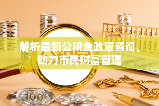 浚县解析最新公积金政策咨询，助力市民财富管理