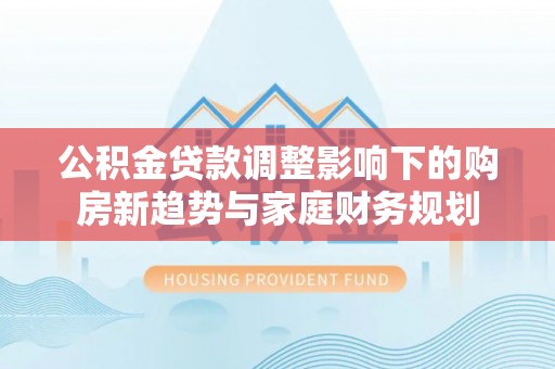 浚县公积金贷款调整影响下的购房新趋势与家庭财务规划