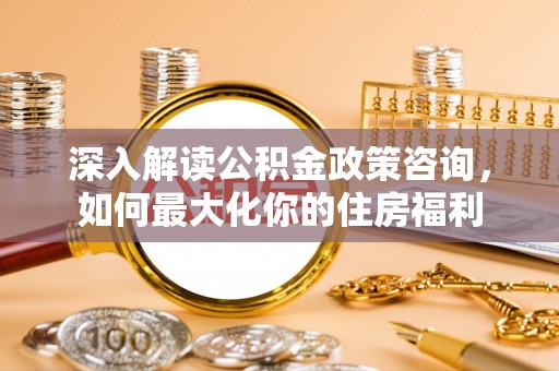 浚县深入解读公积金政策咨询，如何最大化你的住房福利