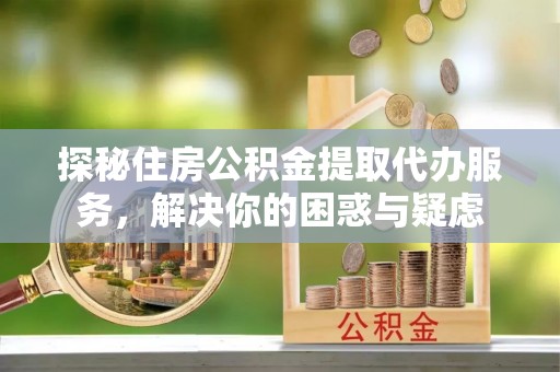 浚县探秘住房公积金提取代办服务，解决你的困惑与疑虑