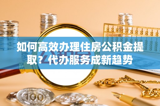 浚县如何高效办理住房公积金提取？代办服务成新趋势