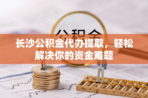浚县长沙公积金代办提取，轻松解决你的资金难题