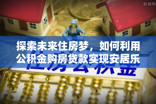 浚县探索未来住房梦，如何利用公积金购房贷款实现安居乐业
