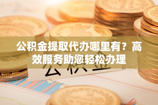 浚县公积金提取代办哪里有？高效服务助您轻松办理