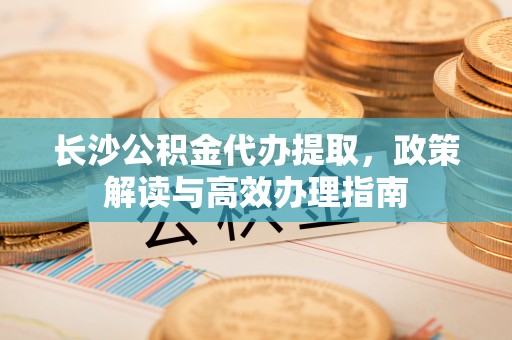 浚县长沙公积金代办提取，政策解读与高效办理指南