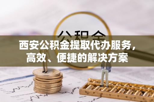 浚县西安公积金提取代办服务，高效、便捷的解决方案
