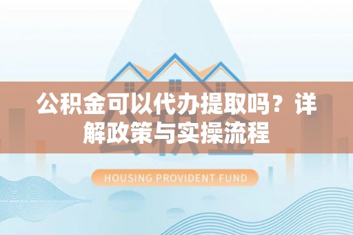 浚县公积金可以代办提取吗？详解政策与实操流程