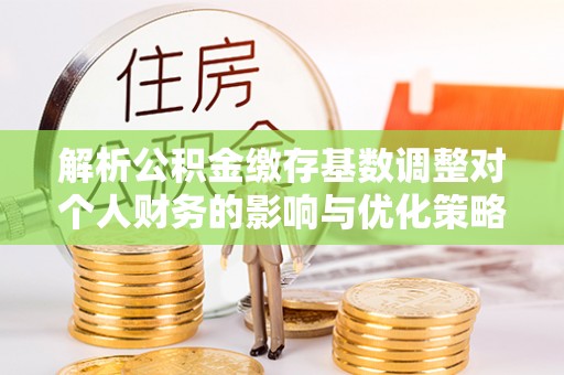 浚县解析公积金缴存基数调整对个人财务的影响与优化策略