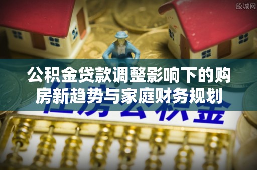 浚县公积金贷款调整影响下的购房新趋势与家庭财务规划