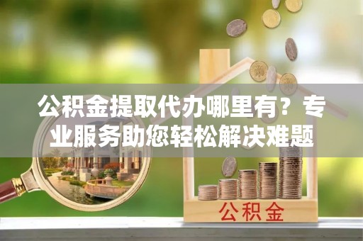 浚县公积金提取代办哪里有？专业服务助您轻松解决难题