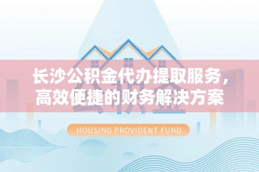 浚县长沙公积金代办提取服务，高效便捷的财务解决方案