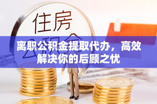 浚县离职公积金提取代办，高效解决你的后顾之忧