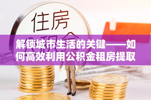 浚县解锁城市生活的关键——如何高效利用公积金租房提取实现居住自由