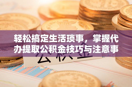 浚县轻松搞定生活琐事，掌握代办提取公积金技巧与注意事项