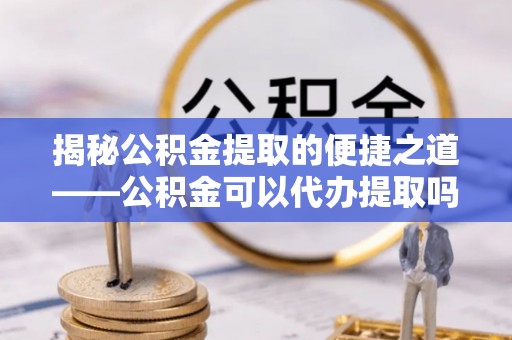 浚县揭秘公积金提取的便捷之道——公积金可以代办提取吗？