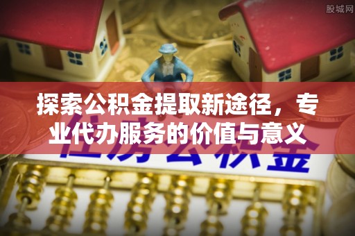 浚县探索公积金提取新途径，专业代办服务的价值与意义