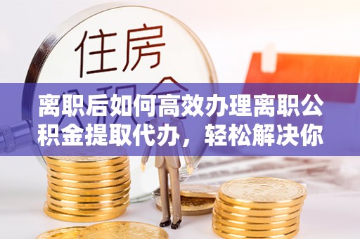 浚县离职后如何高效办理离职公积金提取代办，轻松解决你的后顾之忧