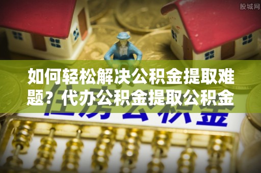 浚县如何轻松解决公积金提取难题？代办公积金提取公积金服务详解