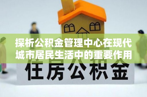 浚县探析公积金管理中心在现代城市居民生活中的重要作用