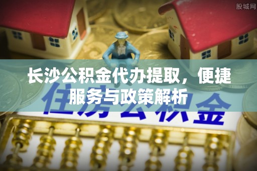 浚县长沙公积金代办提取，便捷服务与政策解析