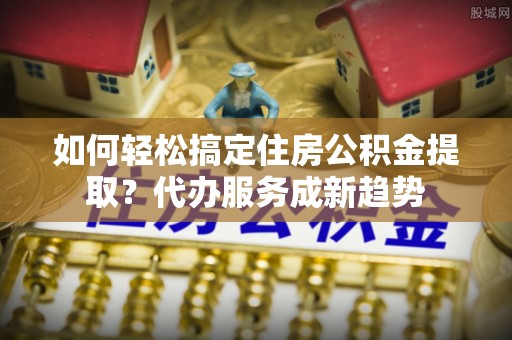 浚县如何轻松搞定住房公积金提取？代办服务成新趋势