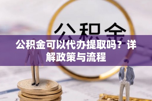 浚县公积金可以代办提取吗？详解政策与流程