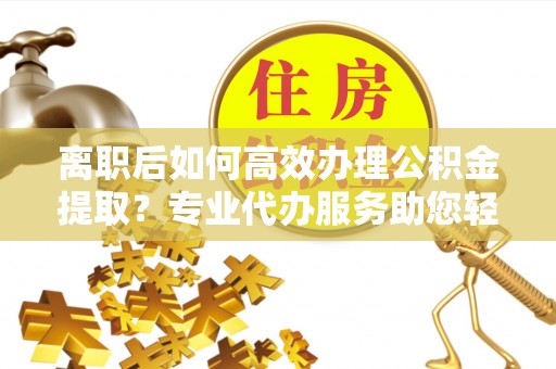 浚县离职后如何高效办理公积金提取？专业代办服务助您轻松搞定