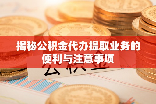 浚县揭秘公积金代办提取业务的便利与注意事项