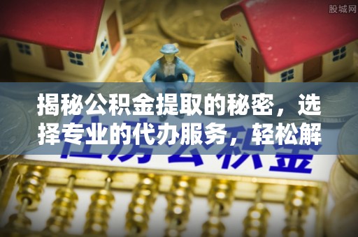 浚县揭秘公积金提取的秘密，选择专业的代办服务，轻松解决你的难题