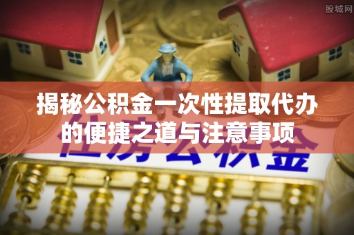 浚县揭秘公积金一次性提取代办的便捷之道与注意事项
