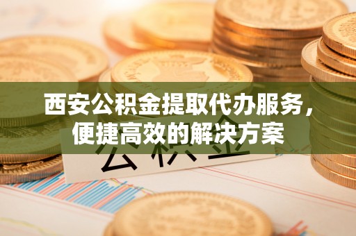 浚县西安公积金提取代办服务，便捷高效的解决方案