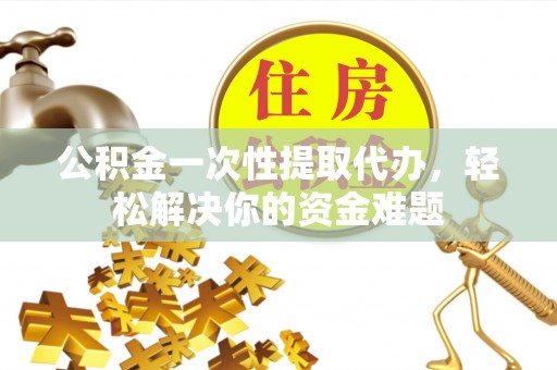 浚县公积金一次性提取代办，轻松解决你的资金难题